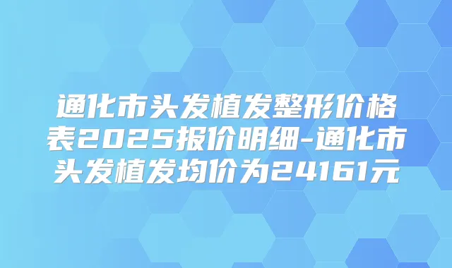 通化市头发植发整形价格表2025报价明细-通化市头发植发均价为24161元