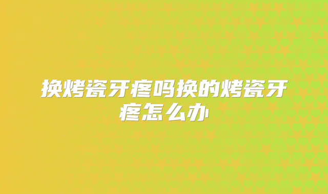 换烤瓷牙疼吗换的烤瓷牙疼怎么办