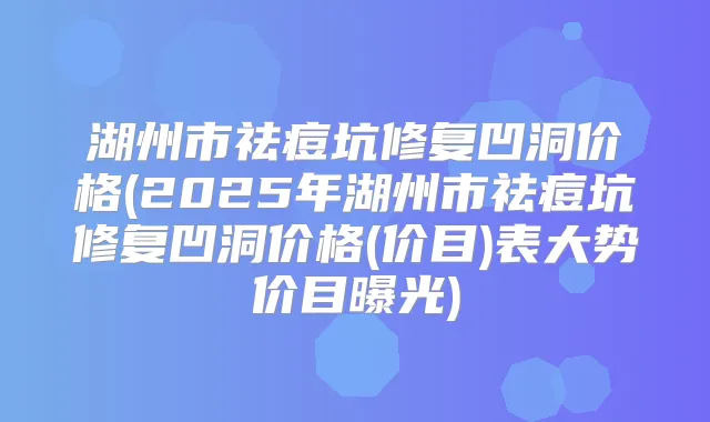 湖州市祛痘坑修复凹洞价格(2025年湖州市祛痘坑修复凹洞价格(价目)表大势价目曝光)