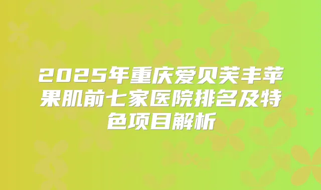 2025年重庆爱贝芙丰苹果肌前七家医院排名及特色项目解析