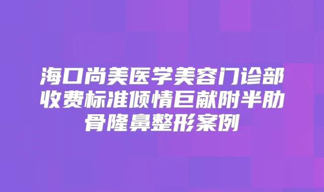 海口尚美医学美容门诊部收费标准倾情巨献附半肋骨隆鼻整形案例