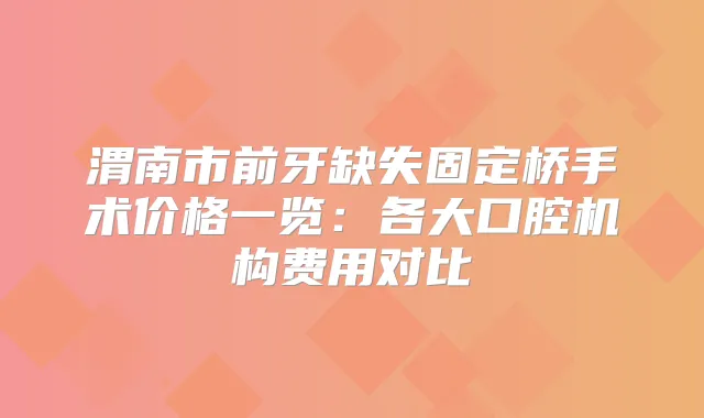 渭南市前牙缺失固定桥手术价格一览:各大口腔机构费用对比