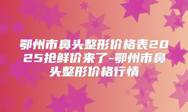鄂州市鼻头整形价格表2025抢鲜价来了-鄂州市鼻头整形价格行情