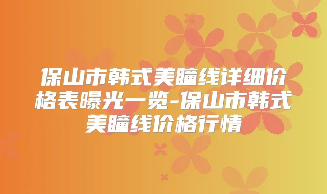 保山市韩式美瞳线详细价格表曝光一览-保山市韩式美瞳线价格行情