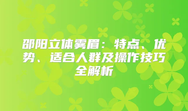 邵阳立体雾眉:特点、优势、适合人群及操作技巧全解析