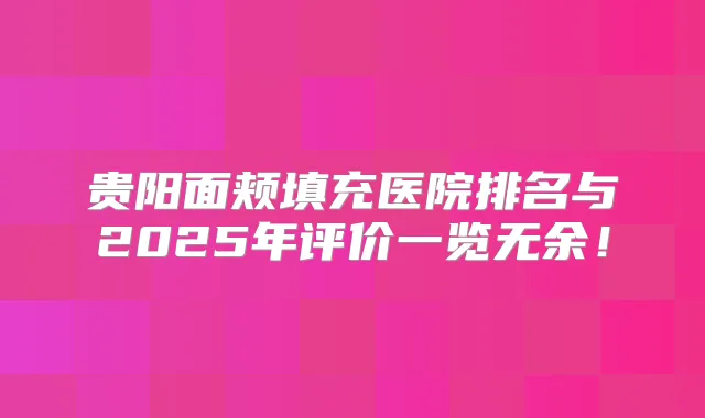 贵阳面颊填充医院排名与2025年评价一览无余！