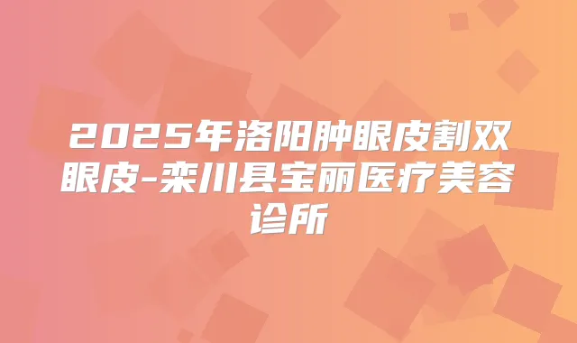 2025年洛阳肿眼皮割双眼皮-栾川县宝丽医疗美容诊所