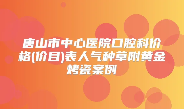唐山市中心医院口腔科价格(价目)表人气种草附黄金烤瓷案例