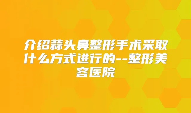 介绍蒜头鼻整形手术采取什么方式进行的--整形美容医院