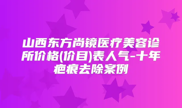 山西东方尚镜医疗美容诊所价格(价目)表人气-十年疤痕去除案例