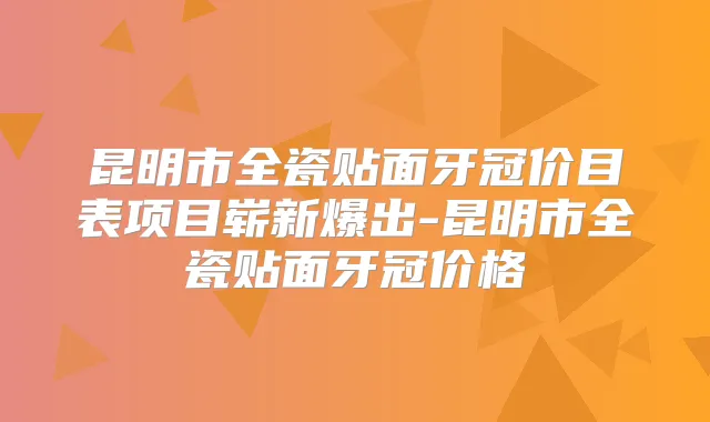 昆明市全瓷贴面牙冠价目表项目崭新爆出-昆明市全瓷贴面牙冠价格