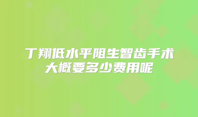 丁翔低水平阻生智齿手术大概要多少费用呢