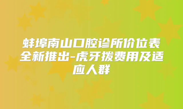 蚌埠南山口腔诊所价位表全新推出-虎牙拨费用及适应人群