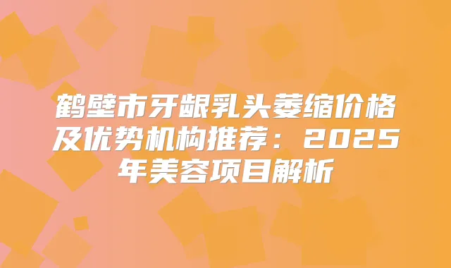 鹤壁市牙龈乳头萎缩价格及优势机构推荐：2025年美容项目解析