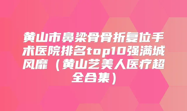 黄山市鼻梁骨骨折复位手术医院排名top10强满城风靡（黄山艺美人医疗超全合集）