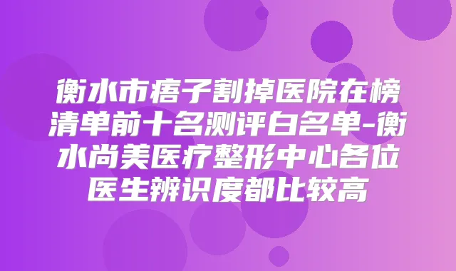 衡水市痦子割掉医院在榜清单前十名测评白名单-衡水尚美医疗整形中心各位医生辨识度都比较高