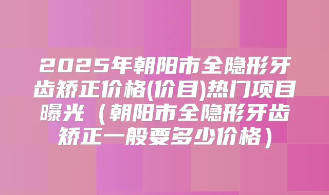 2025年朝阳市全隐形牙齿矫正价格(价目)热门项目曝光（朝阳市全隐形牙齿矫正一般要多少价格）