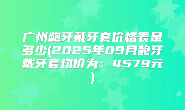 广州龅牙戴牙套价格表是多少(2025年09月龅牙戴牙套均价为:4579元)