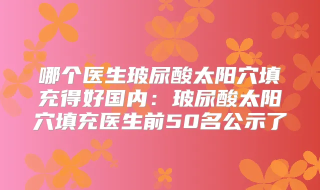 哪个医生玻尿酸太阳穴填充得好国内:玻尿酸太阳穴填充医生前50名公示了
