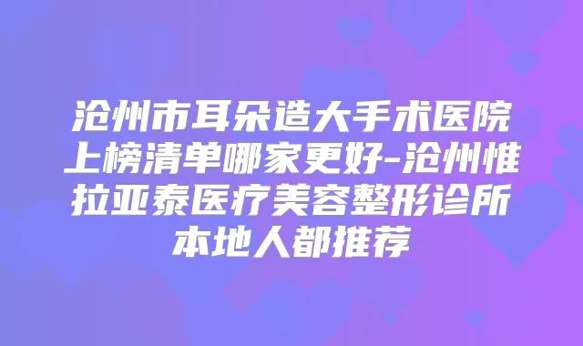 沧州市耳朵造大手术医院上榜清单哪家更好-沧州惟拉亚泰医疗美容整形诊所本地人都推荐