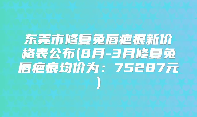 东莞市修复兔唇疤痕新价格表公布(8月-3月修复兔唇疤痕均价为:75287元)