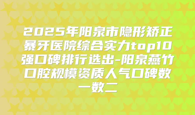 2025年阳泉市隐形矫正暴牙医院综合实力top10强口碑排行选出-阳泉燕竹口腔规模资质人气口碑数一数二