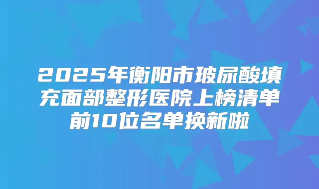 2025年衡阳市玻尿酸填充面部整形医院上榜清单前10位名单换新啦