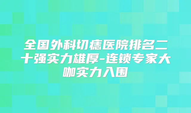 全国外科切痣医院排名二十强实力雄厚-连锁专家大咖实力入围