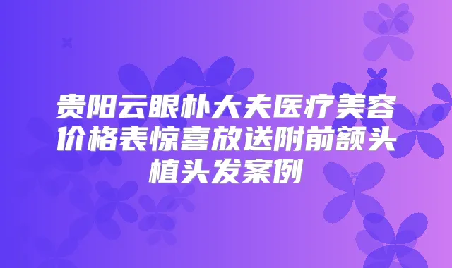 贵阳云眼朴大夫医疗美容价格表惊喜放送附前额头植头发案例