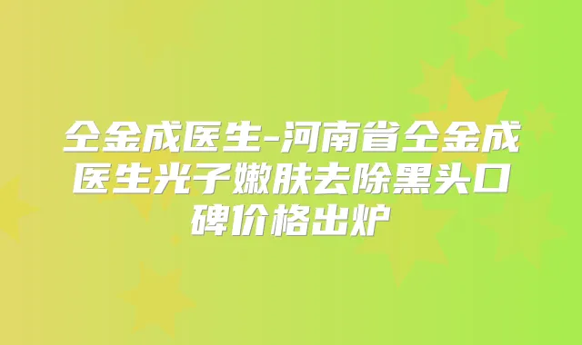 仝金成医生-河南省仝金成医生光子嫩肤去除黑头口碑价格出炉
