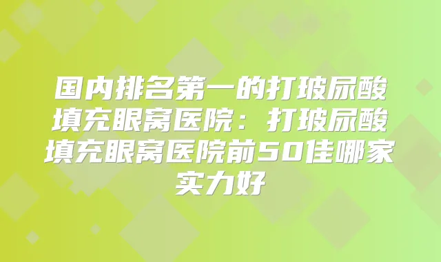 国内的打玻尿酸填充眼窝医院：打玻尿酸填充眼窝医院前50佳哪家实力好