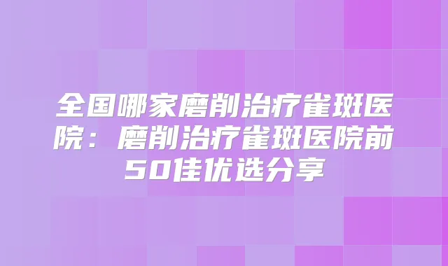 全国哪家磨削雀斑医院：磨削雀斑医院前50佳优选分享