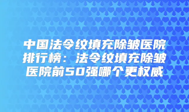 中国法令纹填充除皱医院排行榜：法令纹填充除皱医院前50强哪个更
