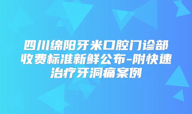 四川绵阳牙米口腔门诊部收费标准新鲜公布-附快速牙洞痛案例
