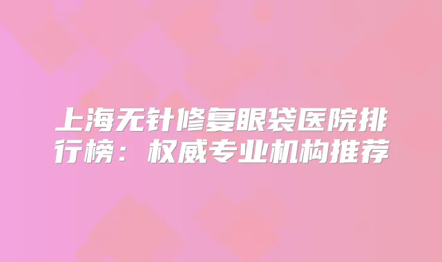 上海无针修复眼袋医院排行榜：专业机构推荐