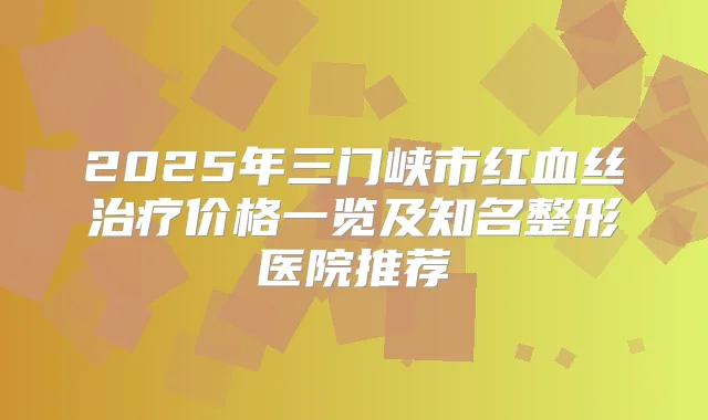 2025年三门峡市红血丝价格一览及知名整形医院推荐