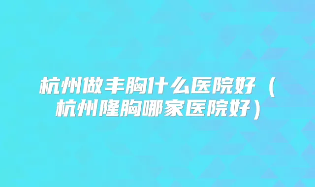 杭州做丰胸什么医院好（杭州隆胸哪家医院好）