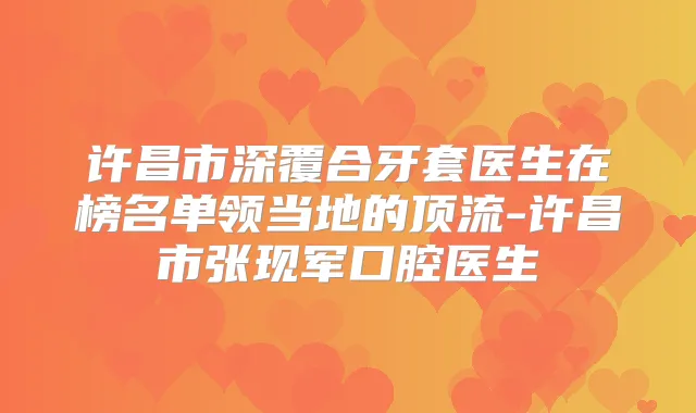 许昌市深覆合牙套医生在榜名单领当地的顶流-许昌市张现军口腔医生