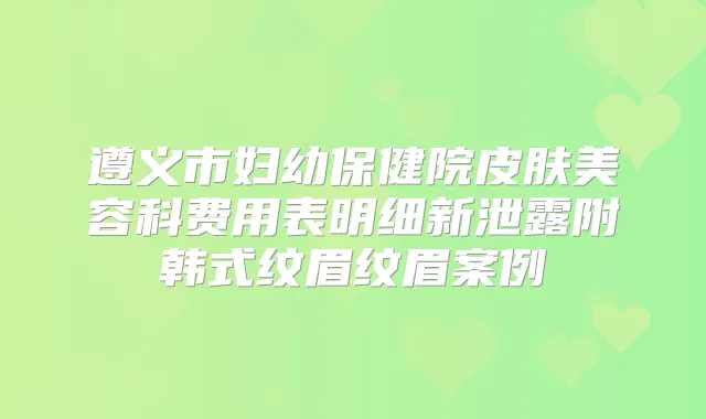 遵义市妇幼保健院皮肤美容科费用表明细新泄露附韩式纹眉纹眉案例