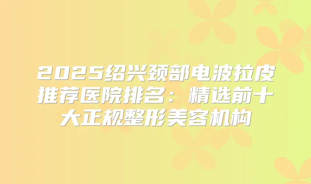 2025绍兴颈部电波拉皮推荐医院排名：精选前十大正规整形美容机构