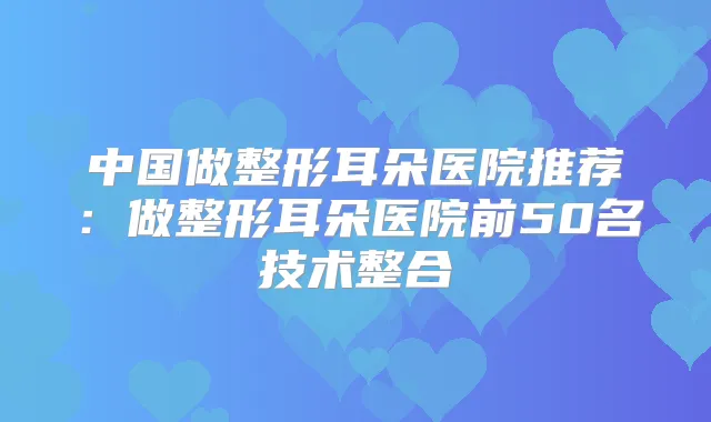 中国做整形耳朵医院推荐：做整形耳朵医院前50名技术整合