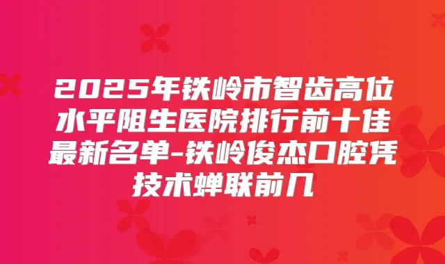 2025年铁岭市智齿高位水平阻生医院排行前十佳新名单-铁岭俊杰口腔凭技术蝉联前几