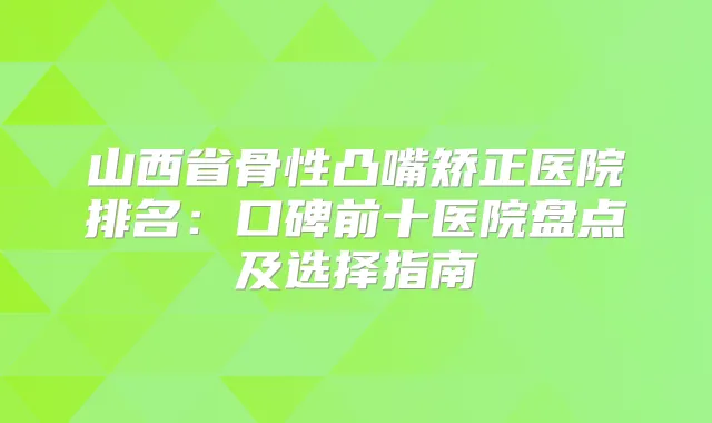 山西省骨性凸嘴矫正医院排名:口碑前十医院盘点及选择指南