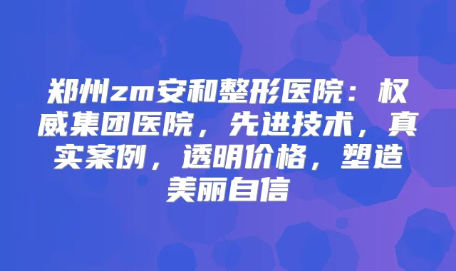 郑州zm安和整形医院：集团医院，先进技术，真实案例，透明价格，塑造美丽自信