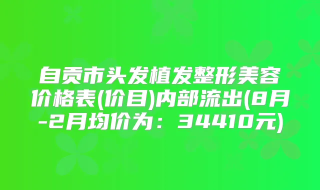 自贡市头发植发整形美容价格表(价目)内部流出(8月-2月均价为:34410元)
