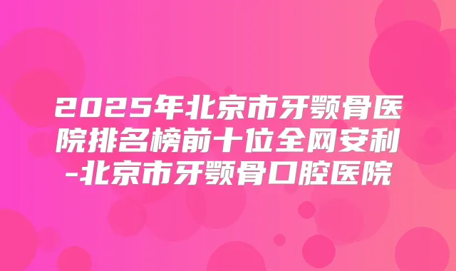2025年北京市牙颚骨医院排名榜前十位全网安利-北京市牙颚骨口腔医院