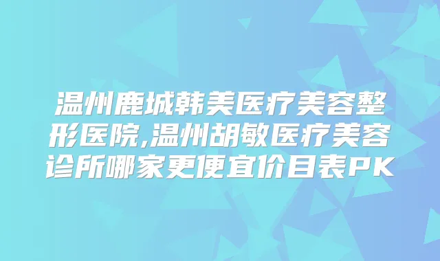 温州鹿城韩美医疗美容整形医院,温州胡敏医疗美容诊所哪家更便宜价目表PK