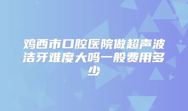 鸡西市口腔医院做超声波洁牙难度大吗一般费用多少