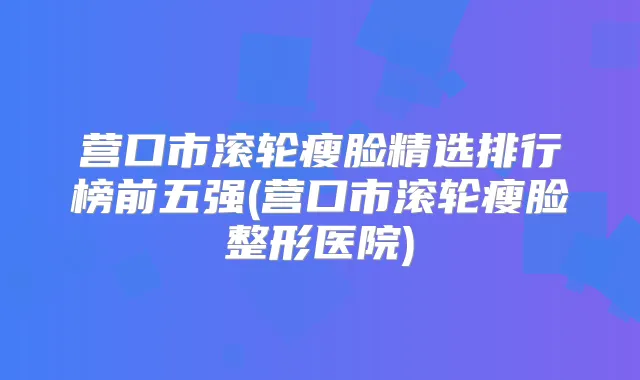 营口市滚轮瘦脸精选排行榜前五强(营口市滚轮瘦脸整形医院)