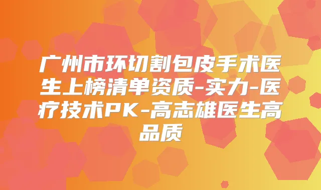 广州市环切割包皮手术医生上榜清单资质-实力-医疗技术PK-高志雄医生高品质